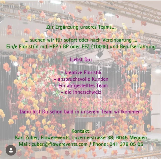 Suchst Du eine neue Herausforderung?

Zur Ergänzung unseres Team suchen wir aufgestellte Floristen oder Floristinnen 
mit EFZ / BP oder HFP Abschluss.
Unser vielseitiges Angebot an Floristik und eine anspruchsvolle Kundschaft freuen sich auf Dich.

Deine Bewerbung sendest Du per Post oder e-mail an:

Flowerevents
Karl Zuber 
Eidg.Dipl.Florist
Luzernerstrasse 38
6045 Meggen

oder 
Info@flowerevents.com

Wir freuen uns auf Deine Bewerbung